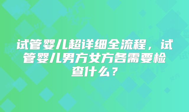试管婴儿超详细全流程,试管婴儿男方女方各需要检查什么?