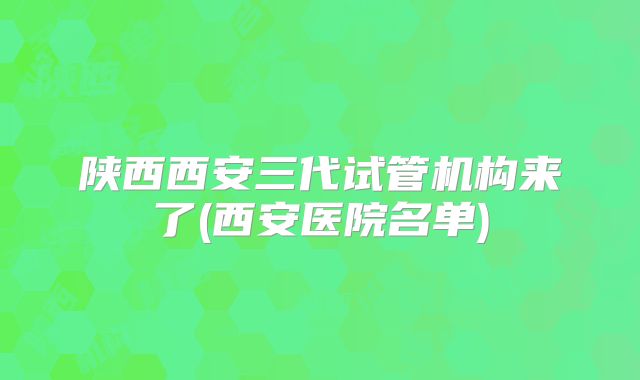 陕西西安三代试管机构来了(西安医院名单)