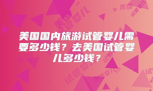 美国国内旅游试管婴儿需要多少钱?去美国试管婴儿多少钱?