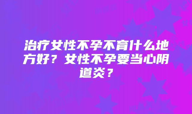 治疗女性不孕不育什么地方好?女性不孕要当心阴道炎?