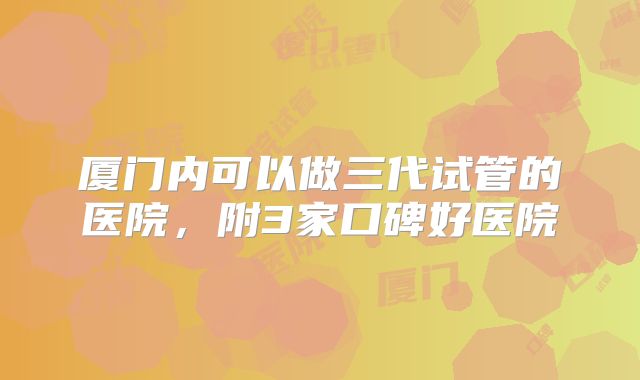 厦门内可以做三代试管的医院,附3家口碑好医院