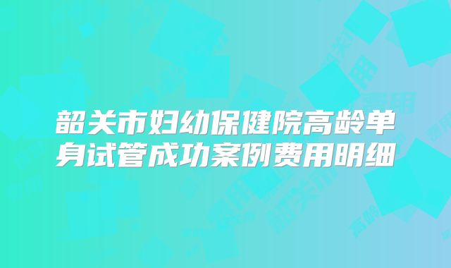 韶关市妇幼保健院高龄单身试管成功案例费用明细