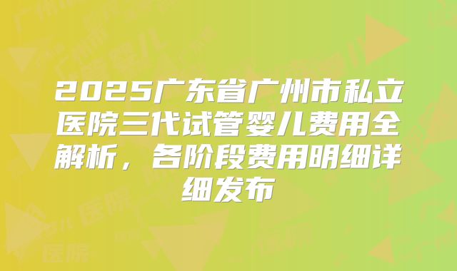 2025广东省广州市私立医院三代试管婴儿费用全解析,各阶段费用明细详细发布