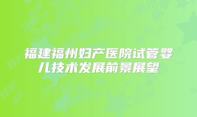 福建福州妇产医院试管婴儿技术发展前景展望