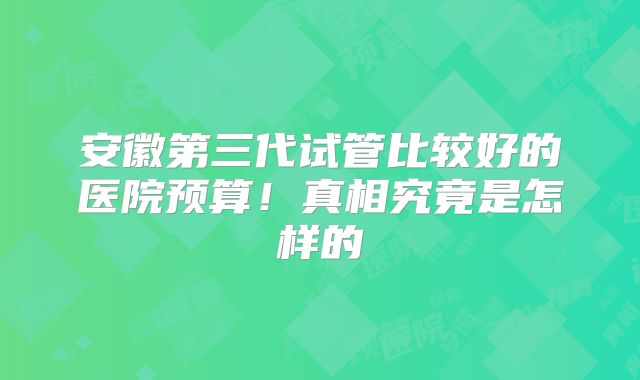 安徽第三代试管比较好的医院预算!真相究竟是怎样的