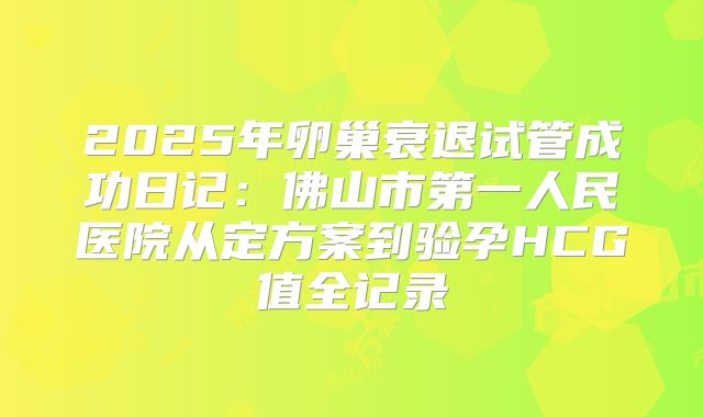 2025年卵巢衰退试管成功日记：佛山市第一人民医院从定方案到验孕HCG值全记录