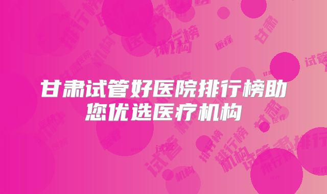 甘肃试管好医院排行榜助您优选医疗机构