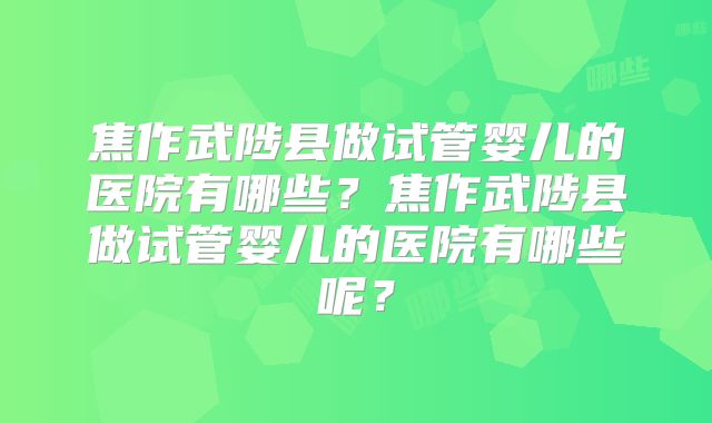 焦作武陟县做试管婴儿的医院有哪些?焦作武陟县做试管婴儿的医院有哪些呢?