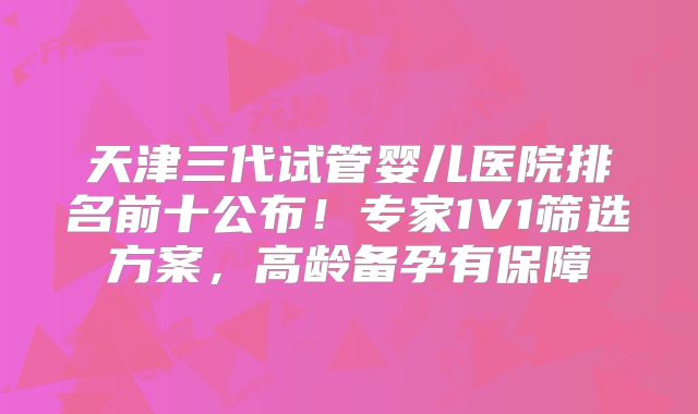 天津三代试管婴儿医院排名前十公布!专家1V1筛选方案,高龄备孕有保障