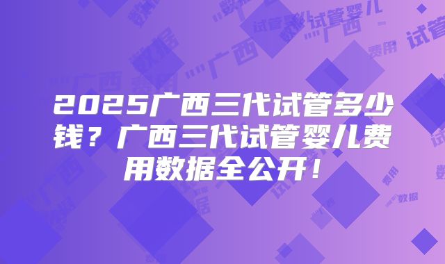 2025广西三代试管多少钱?广西三代试管婴儿费用数据全公开!