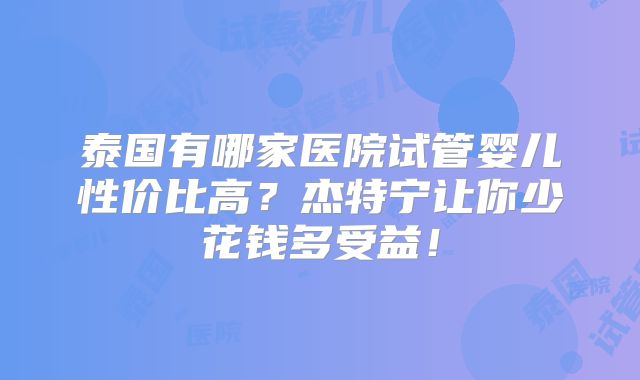 泰国有哪家医院试管婴儿性价比高？杰特宁让你少花钱多受益！