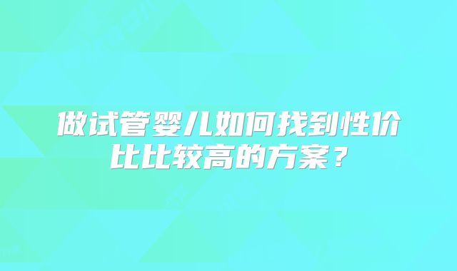 做试管婴儿如何找到性价比比较高的方案？