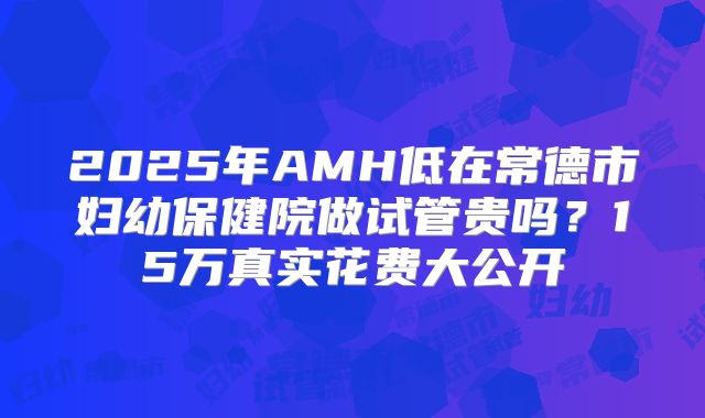 2025年AMH低在常德市妇幼保健院做试管贵吗？15万真实花费大公开