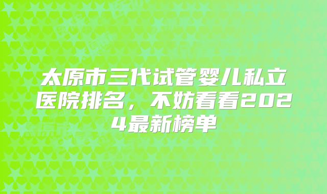 太原市三代试管婴儿私立医院排名，不妨看看2024最新榜单