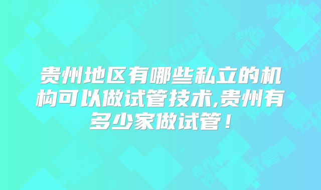 贵州地区有哪些私立的机构可以做试管技术,贵州有多少家做试管!