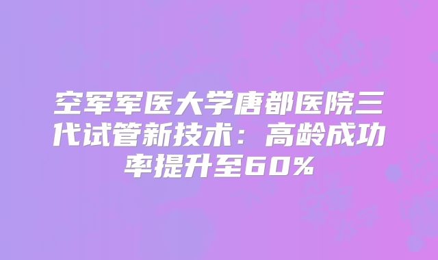 空军军医大学唐都医院三代试管新技术:高龄成功率提升至60%