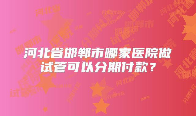 河北省邯郸市哪家医院做试管可以分期付款?