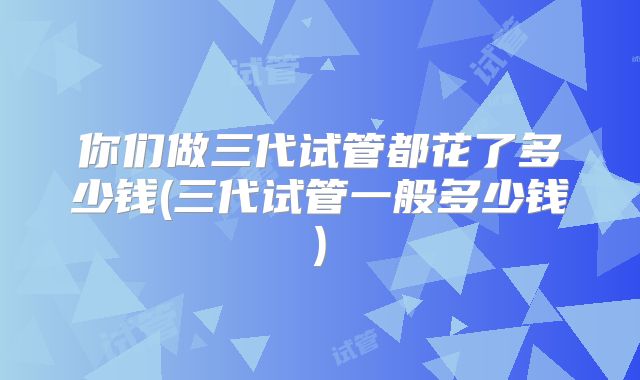 你们做三代试管都花了多少钱(三代试管一般多少钱)