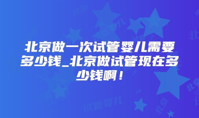 北京做一次试管婴儿需要多少钱_北京做试管现在多少钱啊!