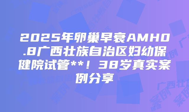 2025年卵巢早衰AMH0.8广西壮族自治区妇幼保健院试管**!38岁真实案例分享