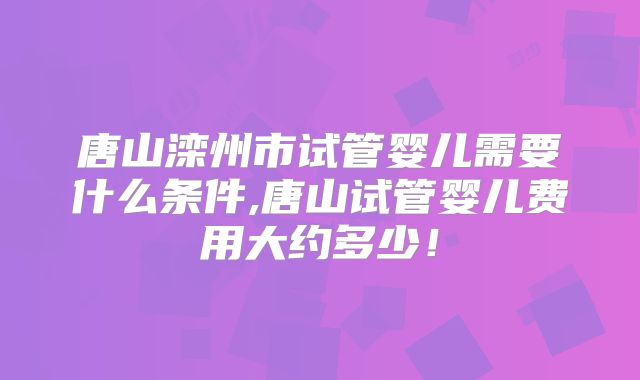 唐山滦州市试管婴儿需要什么条件,唐山试管婴儿费用大约多少！