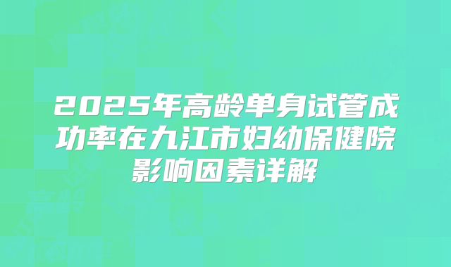 2025年高龄单身试管成功率在九江市妇幼保健院影响因素详解