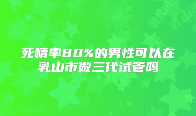 死精率80%的男性可以在乳山市做三代试管吗