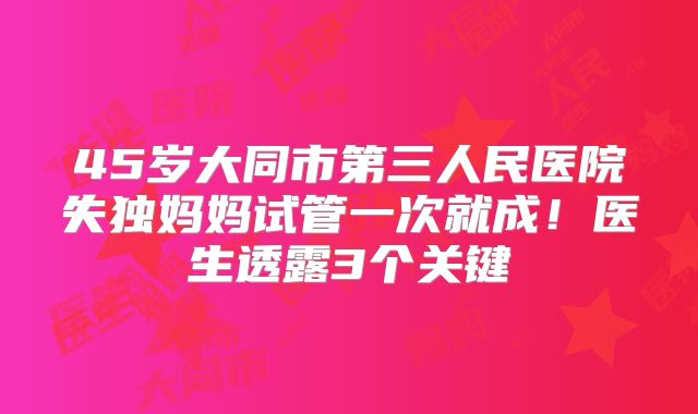 45岁大同市第三人民医院失独妈妈试管一次就成！医生透露3个关键