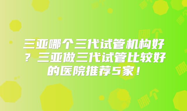 三亚哪个三代试管机构好？三亚做三代试管比较好的医院推荐5家！