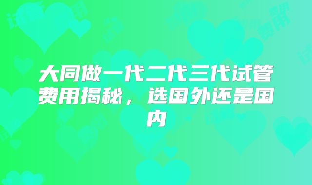 大同做一代二代三代试管费用揭秘，选国外还是国内