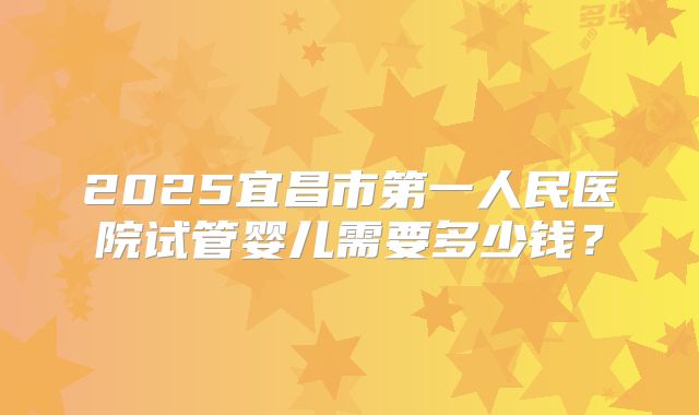 2025宜昌市第一人民医院试管婴儿需要多少钱?