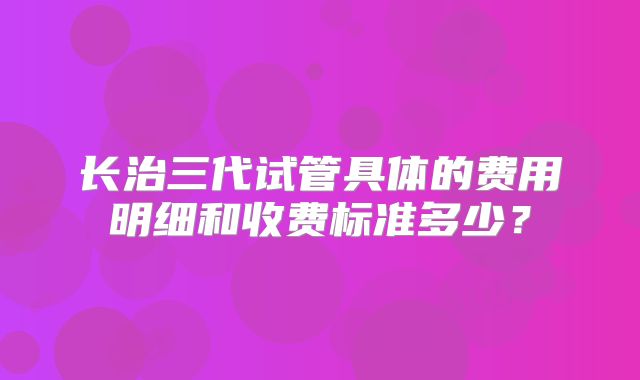 长治三代试管具体的费用明细和收费标准多少?