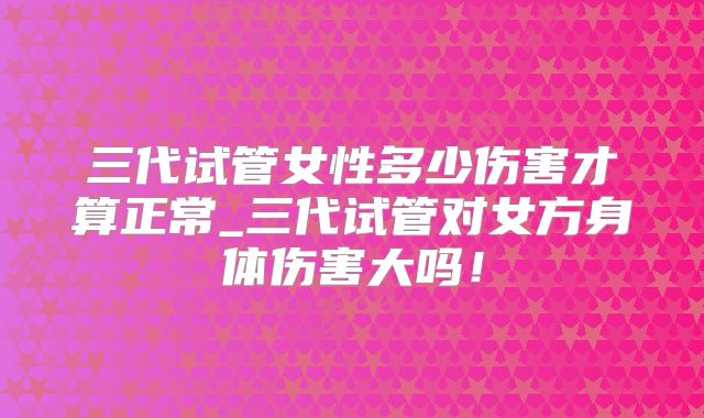 三代试管女性多少伤害才算正常_三代试管对女方身体伤害大吗！