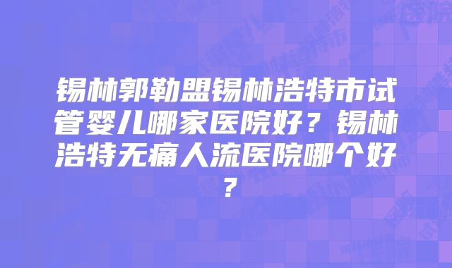锡林郭勒盟锡林浩特市试管婴儿哪家医院好?锡林浩特无痛人流医院哪个好?