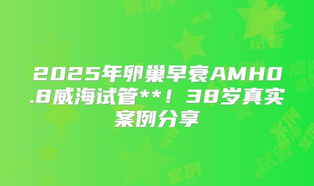 2025年卵巢早衰AMH0.8威海试管**!38岁真实案例分享