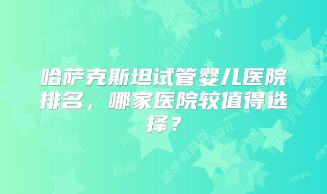 哈萨克斯坦试管婴儿医院排名,哪家医院较值得选择?
