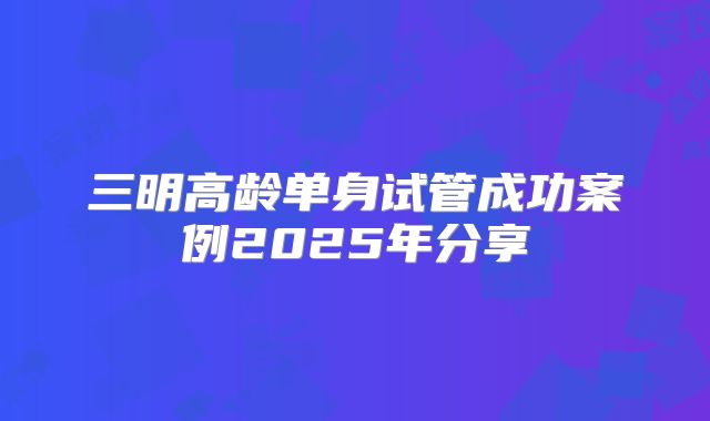 三明高龄单身试管成功案例2025年分享