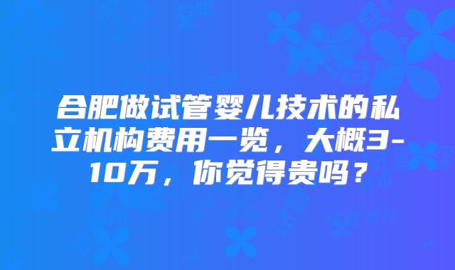 合肥做试管婴儿技术的私立机构费用一览,大概3-10万,你觉得贵吗?