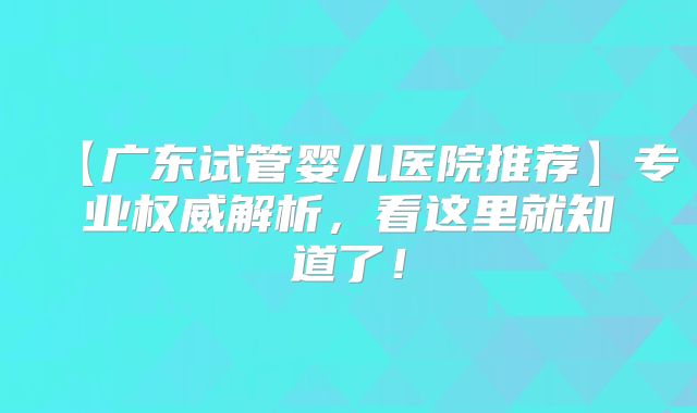 【广东试管婴儿医院推荐】专业权威解析,看这里就知道了!