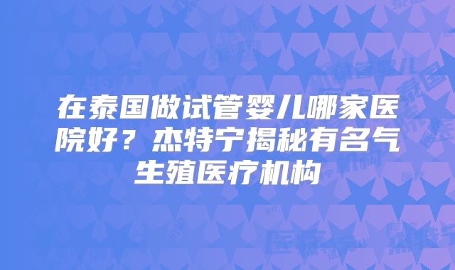 在泰国做试管婴儿哪家医院好？杰特宁揭秘有名气生殖医疗机构