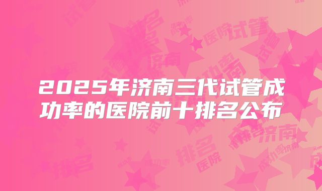 2025年济南三代试管成功率的医院前十排名公布