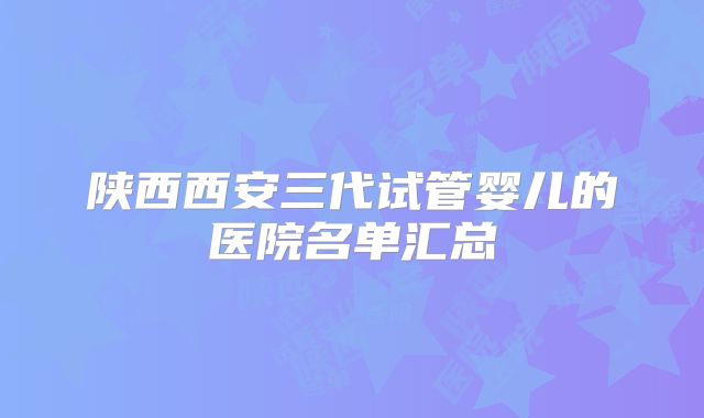 陕西西安三代试管婴儿的医院名单汇总