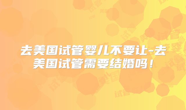 去美国试管婴儿不要让-去美国试管需要结婚吗！