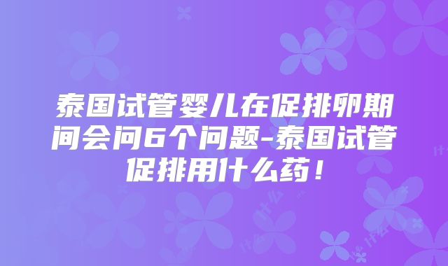 泰国试管婴儿在促排卵期间会问6个问题-泰国试管促排用什么药!