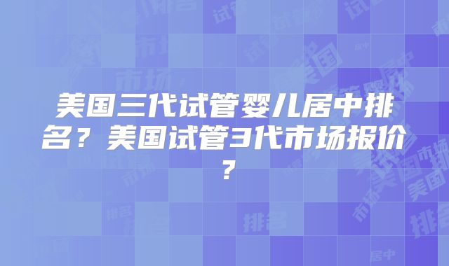 美国三代试管婴儿居中排名?美国试管3代市场报价?