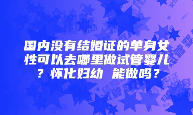 国内没有结婚证的单身女性可以去哪里做试管婴儿?怀化妇幼 能做吗?