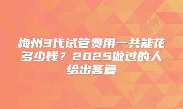 梅州3代试管费用一共能花多少钱？2025做过的人给出答复