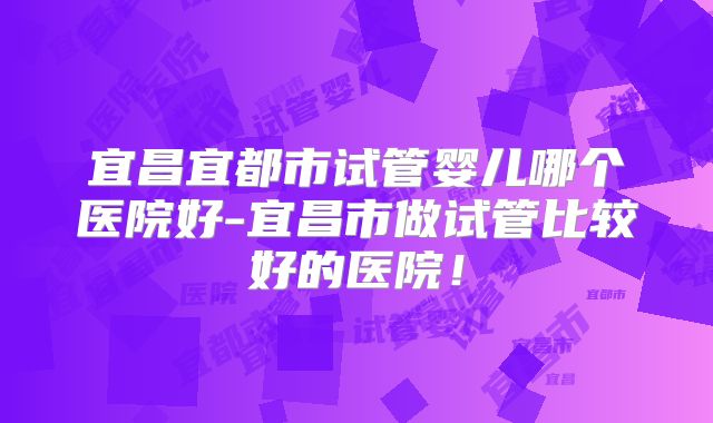 宜昌宜都市试管婴儿哪个医院好-宜昌市做试管比较好的医院！