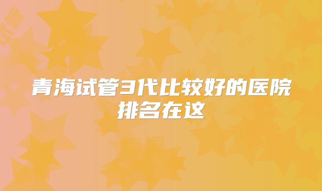 青海试管3代比较好的医院排名在这