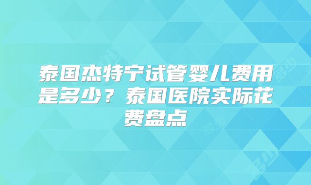 泰国杰特宁试管婴儿费用是多少？泰国医院实际花费盘点